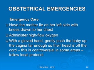 Barry Kidd 2010 22
OBSTETRICAL EMERGENCIES
Emergency Care
 Have the mother lie on her left side with
knees drawn to her chest
 Administer high-flow oxygen
 With a gloved hand, gently push the baby up
the vagina far enough so their head is off the
cord – this is controversial in some areas –
follow local protocol
 