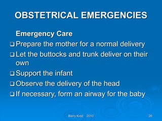 Barry Kidd 2010 26
OBSTETRICAL EMERGENCIES
Emergency Care
 Prepare the mother for a normal delivery
 Let the buttocks and trunk deliver on their
own
 Support the infant
 Observe the delivery of the head
 If necessary, form an airway for the baby
 