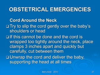 Barry Kidd 2010 27
OBSTETRICAL EMERGENCIES
Cord Around the Neck
 Try to slip the cord gently over the baby’s
shoulders or head
 If this cannot be done and the cord is
wrapped too tightly around the neck, place
clamps 3 inches apart and quickly but
carefully, cut between them
 Unwrap the cord and deliver the baby,
supporting the head at all times
 