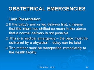 Barry Kidd 2010 28
OBSTETRICAL EMERGENCIES
Limb Presentation
 If the baby’s arm or leg delivers first, it means
that the infant has shifted so much in the uterus
that a normal delivery is not possible
 This is a medical emergency – the baby must be
delivered by a physician – delay can be fatal
 The mother must be transported immediately to
the health facility
 