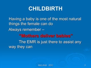 Barry Kidd 2010 3
CHILDBIRTH
Having a baby is one of the most natural
things the female can do
Always remember –
“Mothers deliver babies”
The EMR is just there to assist any
way they can
 