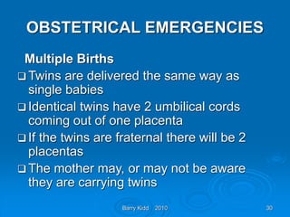 Barry Kidd 2010 30
OBSTETRICAL EMERGENCIES
Multiple Births
 Twins are delivered the same way as
single babies
 Identical twins have 2 umbilical cords
coming out of one placenta
 If the twins are fraternal there will be 2
placentas
 The mother may, or may not be aware
they are carrying twins
 
