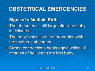 Barry Kidd 2010 31
OBSTETRICAL EMERGENCIES
Signs of a Multiple Birth
 The abdomen is still large after one baby
is delivered
 The baby’s size is out of proportion with
the mother’s abdomen
 Strong contractions begin again within 10
minutes of delivering the first baby
 