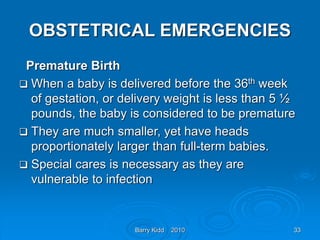 Barry Kidd 2010 33
OBSTETRICAL EMERGENCIES
Premature Birth
 When a baby is delivered before the 36th week
of gestation, or delivery weight is less than 5 ½
pounds, the baby is considered to be premature
 They are much smaller, yet have heads
proportionately larger than full-term babies.
 Special cares is necessary as they are
vulnerable to infection
 