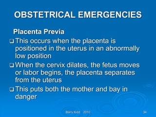 Barry Kidd 2010 34
OBSTETRICAL EMERGENCIES
Placenta Previa
 This occurs when the placenta is
positioned in the uterus in an abnormally
low position
 When the cervix dilates, the fetus moves
or labor begins, the placenta separates
from the uterus
 This puts both the mother and bay in
danger
 