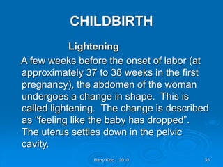 Barry Kidd 2010 35
CHILDBIRTH
Lightening
A few weeks before the onset of labor (at
approximately 37 to 38 weeks in the first
pregnancy), the abdomen of the woman
undergoes a change in shape. This is
called lightening. The change is described
as “feeling like the baby has dropped”.
The uterus settles down in the pelvic
cavity.
 