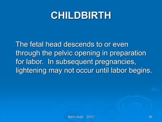 Barry Kidd 2010 36
CHILDBIRTH
The fetal head descends to or even
through the pelvic opening in preparation
for labor. In subsequent pregnancies,
lightening may not occur until labor begins.
 
