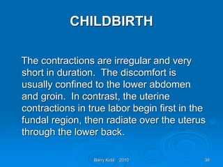 Barry Kidd 2010 38
CHILDBIRTH
The contractions are irregular and very
short in duration. The discomfort is
usually confined to the lower abdomen
and groin. In contrast, the uterine
contractions in true labor begin first in the
fundal region, then radiate over the uterus
through the lower back.
 