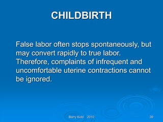 Barry Kidd 2010 39
CHILDBIRTH
False labor often stops spontaneously, but
may convert rapidly to true labor.
Therefore, complaints of infrequent and
uncomfortable uterine contractions cannot
be ignored.
 