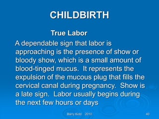 Barry Kidd 2010 40
CHILDBIRTH
True Labor
A dependable sign that labor is
approaching is the presence of show or
bloody show, which is a small amount of
blood-tinged mucus. It represents the
expulsion of the mucous plug that fills the
cervical canal during pregnancy. Show is
a late sign. Labor usually begins during
the next few hours or days
 