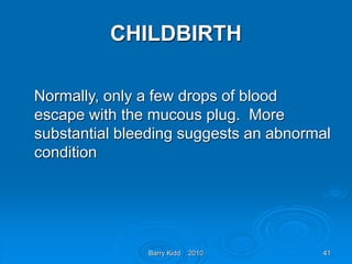 Barry Kidd 2010 41
CHILDBIRTH
Normally, only a few drops of blood
escape with the mucous plug. More
substantial bleeding suggests an abnormal
condition
 