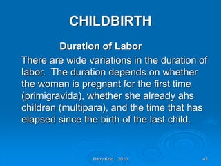 Barry Kidd 2010 42
CHILDBIRTH
Duration of Labor
There are wide variations in the duration of
labor. The duration depends on whether
the woman is pregnant for the first time
(primigravida), whether she already ahs
children (multipara), and the time that has
elapsed since the birth of the last child.
 