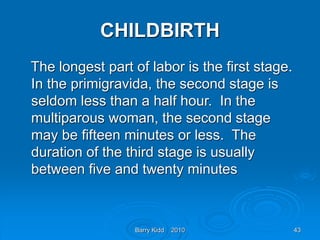 Barry Kidd 2010 43
CHILDBIRTH
The longest part of labor is the first stage.
In the primigravida, the second stage is
seldom less than a half hour. In the
multiparous woman, the second stage
may be fifteen minutes or less. The
duration of the third stage is usually
between five and twenty minutes
 