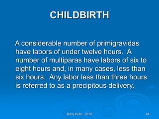 Barry Kidd 2010 44
CHILDBIRTH
A considerable number of primigravidas
have labors of under twelve hours. A
number of multiparas have labors of six to
eight hours and, in many cases, less than
six hours. Any labor less than three hours
is referred to as a precipitous delivery.
 