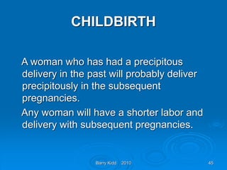 Barry Kidd 2010 45
CHILDBIRTH
A woman who has had a precipitous
delivery in the past will probably deliver
precipitously in the subsequent
pregnancies.
Any woman will have a shorter labor and
delivery with subsequent pregnancies.
 