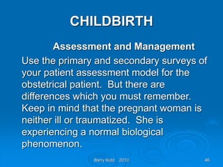 Barry Kidd 2010 46
CHILDBIRTH
Assessment and Management
Use the primary and secondary surveys of
your patient assessment model for the
obstetrical patient. But there are
differences which you must remember.
Keep in mind that the pregnant woman is
neither ill or traumatized. She is
experiencing a normal biological
phenomenon.
 