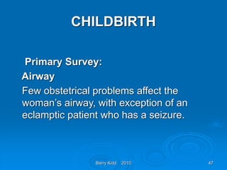 Barry Kidd 2010 47
CHILDBIRTH
Primary Survey:
Airway
Few obstetrical problems affect the
woman’s airway, with exception of an
eclamptic patient who has a seizure.
 