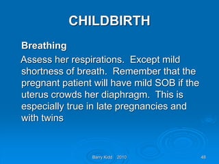 Barry Kidd 2010 48
CHILDBIRTH
Breathing
Assess her respirations. Except mild
shortness of breath. Remember that the
pregnant patient will have mild SOB if the
uterus crowds her diaphragm. This is
especially true in late pregnancies and
with twins
 