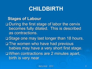 Barry Kidd 2010 5
CHILDBIRTH
Stages of Labour
 During the first stage of labor the cervix
becomes fully dilated. This is described
as contractions.
 Stage one may last longer than 18 hours.
 The women who have had previous
babies may have a very short first stage.
 When contractions are 2 minutes apart,
birth is very near
 