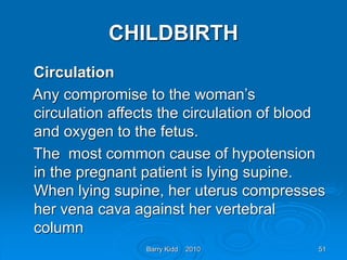 Barry Kidd 2010 51
CHILDBIRTH
Circulation
Any compromise to the woman’s
circulation affects the circulation of blood
and oxygen to the fetus.
The most common cause of hypotension
in the pregnant patient is lying supine.
When lying supine, her uterus compresses
her vena cava against her vertebral
column
 