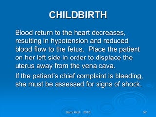 Barry Kidd 2010 52
CHILDBIRTH
Blood return to the heart decreases,
resulting in hypotension and reduced
blood flow to the fetus. Place the patient
on her left side in order to displace the
uterus away from the vena cava.
If the patient’s chief complaint is bleeding,
she must be assessed for signs of shock.
 