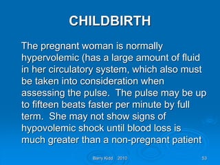 Barry Kidd 2010 53
CHILDBIRTH
The pregnant woman is normally
hypervolemic (has a large amount of fluid
in her circulatory system, which also must
be taken into consideration when
assessing the pulse. The pulse may be up
to fifteen beats faster per minute by full
term. She may not show signs of
hypovolemic shock until blood loss is
much greater than a non-pregnant patient
 