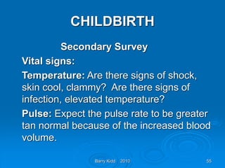 Barry Kidd 2010 55
CHILDBIRTH
Secondary Survey
Vital signs:
Temperature: Are there signs of shock,
skin cool, clammy? Are there signs of
infection, elevated temperature?
Pulse: Expect the pulse rate to be greater
tan normal because of the increased blood
volume.
 
