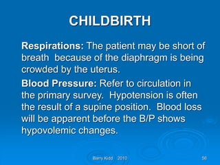 Barry Kidd 2010 56
CHILDBIRTH
Respirations: The patient may be short of
breath because of the diaphragm is being
crowded by the uterus.
Blood Pressure: Refer to circulation in
the primary survey. Hypotension is often
the result of a supine position. Blood loss
will be apparent before the B/P shows
hypovolemic changes.
 