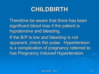 Barry Kidd 2010 57
CHILDBIRTH
Therefore be aware that there has been
significant blood loss if the patient is
hypotensive and bleeding.
If the B/P is low and bleeding is not
apparent, check the pulse. Hypertension
is a complication of pregnancy referred to
has Pregnancy Induced Hypertension.
 