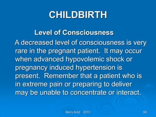 Barry Kidd 2010 58
CHILDBIRTH
Level of Consciousness
A decreased level of consciousness is very
rare in the pregnant patient. It may occur
when advanced hypovolemic shock or
pregnancy induced hypertension is
present. Remember that a patient who is
in extreme pain or preparing to deliver
may be unable to concentrate or interact.
 