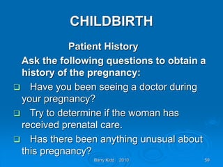 Barry Kidd 2010 59
CHILDBIRTH
Patient History
Ask the following questions to obtain a
history of the pregnancy:
 Have you been seeing a doctor during
your pregnancy?
 Try to determine if the woman has
received prenatal care.
 Has there been anything unusual about
this pregnancy?
 