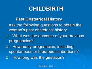 Barry Kidd 2010 61
CHILDBIRTH
Past Obstetrical History
Ask the following questions to obtain the
woman’s past obstetrical history.
 What was the outcome of your previous
pregnancies?
 How many pregnancies, including
spontaneous or therapeutic abortions?
 How long was the gestation?
 