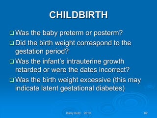 Barry Kidd 2010 62
CHILDBIRTH
 Was the baby preterm or posterm?
 Did the birth weight correspond to the
gestation period?
 Was the infant’s intrauterine growth
retarded or were the dates incorrect?
 Was the birth weight excessive (this may
indicate latent gestational diabetes)
 
