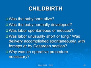 Barry Kidd 2010 63
CHILDBIRTH
 Was the baby born alive?
 Was the baby normally developed?
 Was labor spontaneous or induced?
 Was labor unusually short or long? Was
delivery accomplished spontaneously, with
forceps or by Cesarean section?
 Why was an operative procedure
necessary?
 