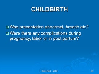 Barry Kidd 2010 64
CHILDBIRTH
 Was presentation abnormal, breech etc?
 Were there any complications during
pregnancy, labor or in post partum?
 