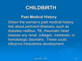 Barry Kidd 2010 65
CHILDBIRTH
Past Medical History
Obtain the woman’s past medical history.
Ask about pertinent illnesses, such as
diabetes mellitus, TB, rheumatic heart
disease any renal, collagen, metabolic, or
hematologic disorders. These could
influence intrauterine development
 