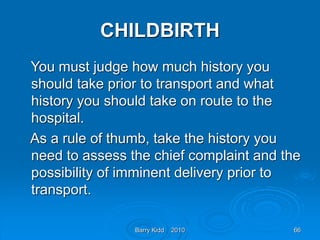 Barry Kidd 2010 66
CHILDBIRTH
You must judge how much history you
should take prior to transport and what
history you should take on route to the
hospital.
As a rule of thumb, take the history you
need to assess the chief complaint and the
possibility of imminent delivery prior to
transport.
 