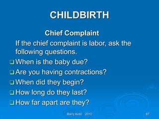 Barry Kidd 2010 67
CHILDBIRTH
Chief Complaint
If the chief complaint is labor, ask the
following questions.
 When is the baby due?
 Are you having contractions?
 When did they begin?
 How long do they last?
 How far apart are they?
 