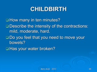 Barry Kidd 2010 68
CHILDBIRTH
 How many in ten minutes?
 Describe the intensity of the contractions:
mild, moderate, hard.
 Do you feel that you need to move your
bowels?
 Has your water broken?
 