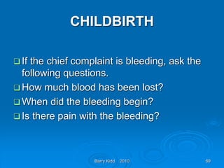 Barry Kidd 2010 69
CHILDBIRTH
 If the chief complaint is bleeding, ask the
following questions.
 How much blood has been lost?
 When did the bleeding begin?
 Is there pain with the bleeding?
 
