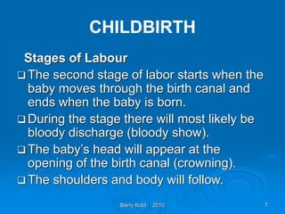 Barry Kidd 2010 7
CHILDBIRTH
Stages of Labour
 The second stage of labor starts when the
baby moves through the birth canal and
ends when the baby is born.
 During the stage there will most likely be
bloody discharge (bloody show).
 The baby’s head will appear at the
opening of the birth canal (crowning).
 The shoulders and body will follow.
 