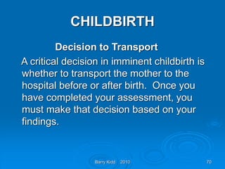 Barry Kidd 2010 70
CHILDBIRTH
Decision to Transport
A critical decision in imminent childbirth is
whether to transport the mother to the
hospital before or after birth. Once you
have completed your assessment, you
must make that decision based on your
findings.
 