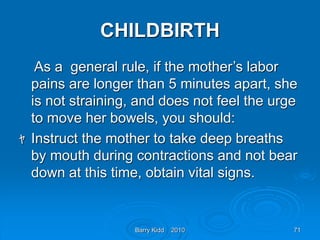 Barry Kidd 2010 71
CHILDBIRTH
As a general rule, if the mother’s labor
pains are longer than 5 minutes apart, she
is not straining, and does not feel the urge
to move her bowels, you should:
ﾔ Instruct the mother to take deep breaths
by mouth during contractions and not bear
down at this time, obtain vital signs.
 