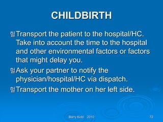 Barry Kidd 2010 72
CHILDBIRTH
헐Transport the patient to the hospital/HC.
Take into account the time to the hospital
and other environmental factors or factors
that might delay you.
헐Ask your partner to notify the
physician/hospital/HC via dispatch.
헐Transport the mother on her left side.
 