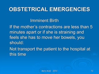 Barry Kidd 2010 73
OBSTETRICAL EMERGENCIES
Imminent Birth
If the mother’s contractions are less than 5
minutes apart or if she is straining and
feels she has to move her bowels, you
should:
Not transport the patient to the hospital at
this time
 