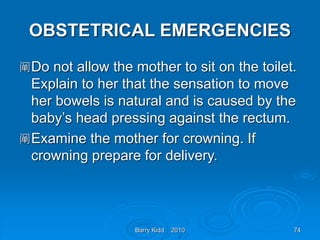 Barry Kidd 2010 74
OBSTETRICAL EMERGENCIES
阐Do not allow the mother to sit on the toilet.
Explain to her that the sensation to move
her bowels is natural and is caused by the
baby’s head pressing against the rectum.
阐Examine the mother for crowning. If
crowning prepare for delivery.
 