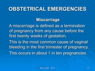 Barry Kidd 2010 77
OBSTETRICAL EMERGENCIES
Miscarriage
A miscarriage is defined as a termination
of pregnancy from any cause before the
first twenty weeks of gestation.
This is the most common cause of vaginal
bleeding in the first trimester of pregnancy.
This occurs in about 1 in ten pregnancies
 