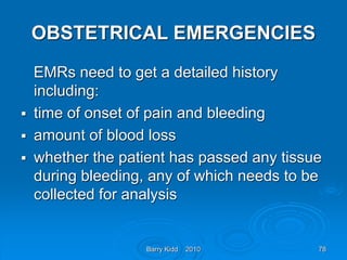 Barry Kidd 2010 78
OBSTETRICAL EMERGENCIES
EMRs need to get a detailed history
including:
 time of onset of pain and bleeding
 amount of blood loss
 whether the patient has passed any tissue
during bleeding, any of which needs to be
collected for analysis
 