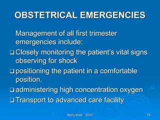 Barry Kidd 2010 79
OBSTETRICAL EMERGENCIES
Management of all first trimester
emergencies include:
 Closely monitoring the patient’s vital signs
observing for shock
 positioning the patient in a comfortable
position.
 administering high concentration oxygen
 Transport to advanced care facility
 