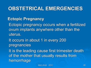 Barry Kidd 2010 80
OBSTETRICAL EMERGENCIES
Ectopic Pregnancy
Ectopic pregnancy occurs when a fertilized
ovum implants anywhere other than the
uterus.
It occurs in about 1 in every 200
pregnancies
It is the leading cause first trimester death
of the mother that usually results from
hemorrhage
 